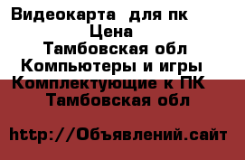 Видеокарта  для пк      7870 › Цена ­ 500 - Тамбовская обл. Компьютеры и игры » Комплектующие к ПК   . Тамбовская обл.